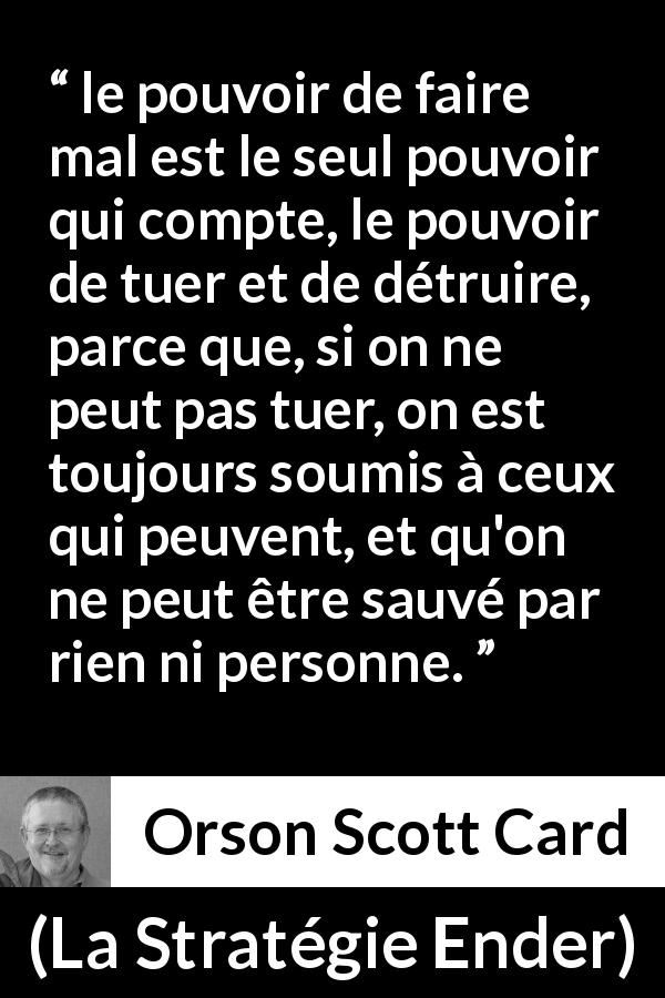 Citation d'Orson Scott Card sur le pouvoir tirée de La Stratégie Ender - le pouvoir de faire mal est le seul pouvoir qui compte, le pouvoir de tuer et de détruire, parce que, si on ne peut pas tuer, on est toujours soumis à ceux qui peuvent, et qu'on ne peut être sauvé par rien ni personne.