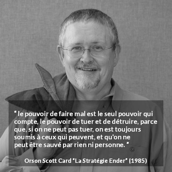 Citation d'Orson Scott Card sur le pouvoir tirée de La Stratégie Ender - le pouvoir de faire mal est le seul pouvoir qui compte, le pouvoir de tuer et de détruire, parce que, si on ne peut pas tuer, on est toujours soumis à ceux qui peuvent, et qu'on ne peut être sauvé par rien ni personne.