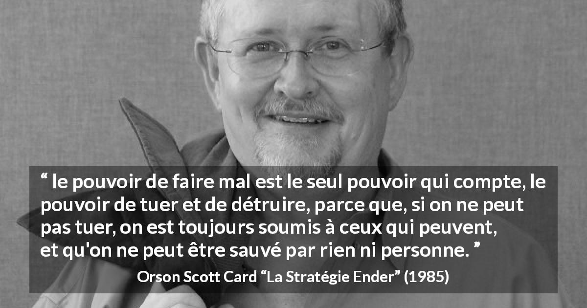 Citation d'Orson Scott Card sur le pouvoir tirée de La Stratégie Ender - le pouvoir de faire mal est le seul pouvoir qui compte, le pouvoir de tuer et de détruire, parce que, si on ne peut pas tuer, on est toujours soumis à ceux qui peuvent, et qu'on ne peut être sauvé par rien ni personne.