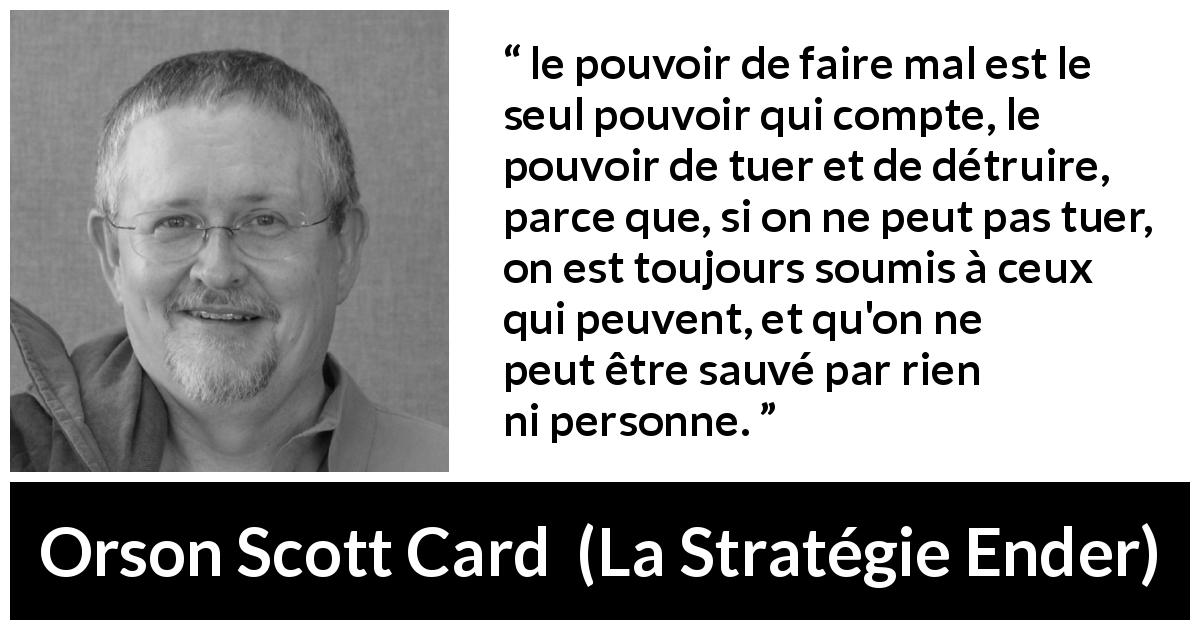 Citation d'Orson Scott Card sur le pouvoir tirée de La Stratégie Ender - le pouvoir de faire mal est le seul pouvoir qui compte, le pouvoir de tuer et de détruire, parce que, si on ne peut pas tuer, on est toujours soumis à ceux qui peuvent, et qu'on ne peut être sauvé par rien ni personne.