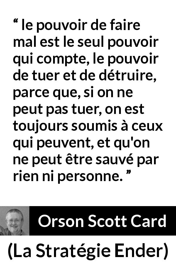 Citation d'Orson Scott Card sur le pouvoir tirée de La Stratégie Ender - le pouvoir de faire mal est le seul pouvoir qui compte, le pouvoir de tuer et de détruire, parce que, si on ne peut pas tuer, on est toujours soumis à ceux qui peuvent, et qu'on ne peut être sauvé par rien ni personne.