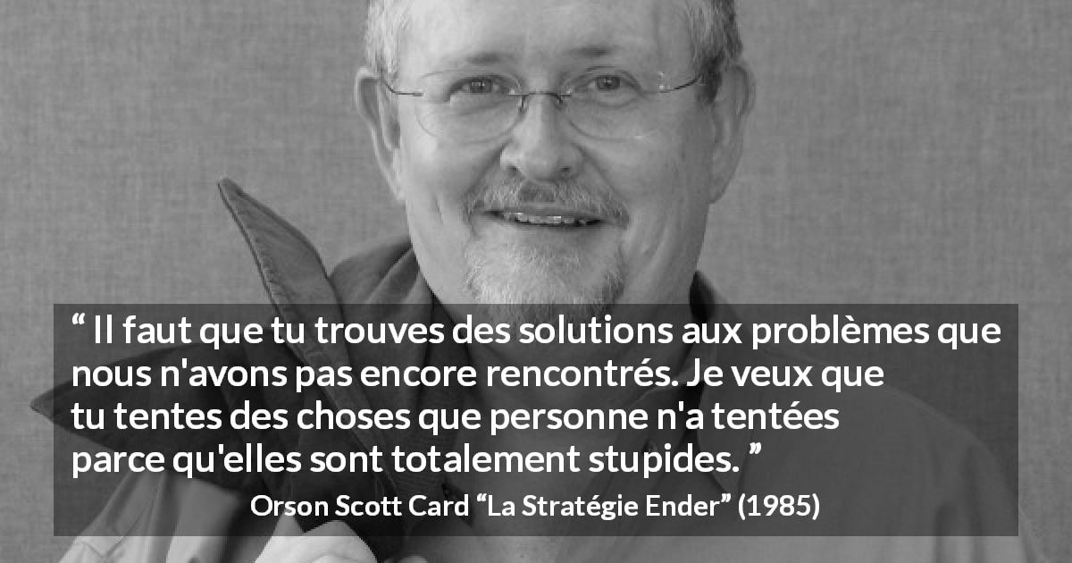 Citation d'Orson Scott Card sur la stupidité tirée de La Stratégie Ender - Il faut que tu trouves des solutions aux problèmes que nous n'avons pas encore rencontrés. Je veux que tu tentes des choses que personne n'a tentées parce qu'elles sont totalement stupides.