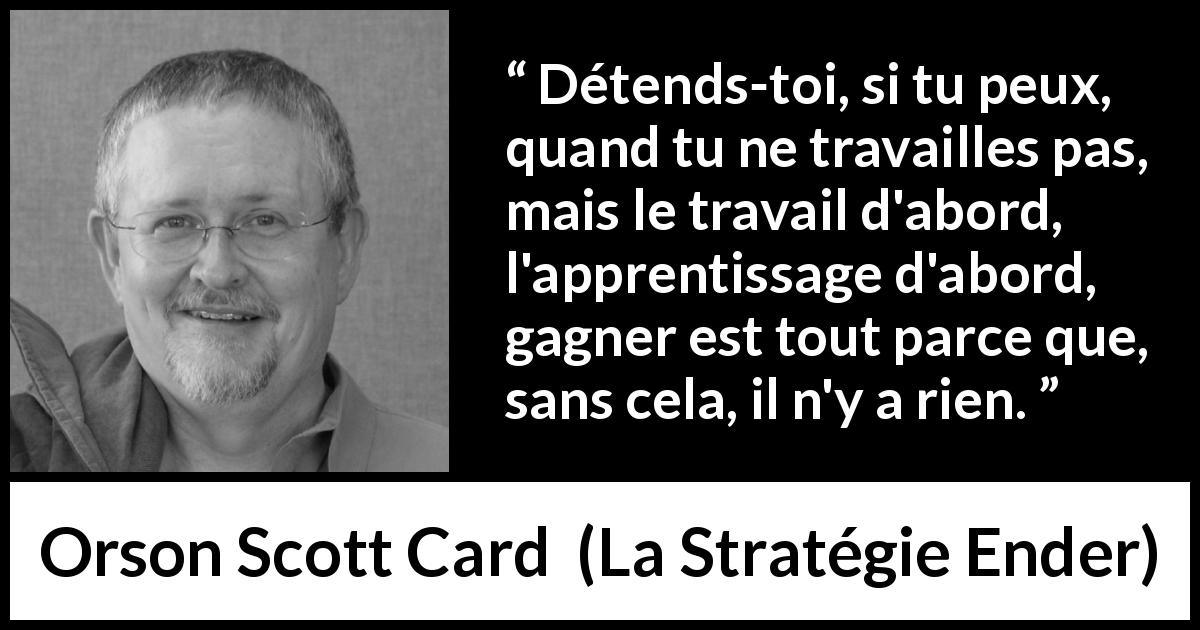 Citation d'Orson Scott Card sur le travail tirée de La Stratégie Ender - Détends-toi, si tu peux, quand tu ne travailles pas, mais le travail d'abord, l'apprentissage d'abord, gagner est tout parce que, sans cela, il n'y a rien.