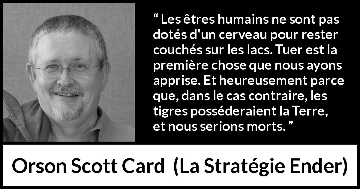 Citation d'Orson Scott Card sur tuer tirée de La Stratégie Ender - Les êtres humains ne sont pas dotés d'un cerveau pour rester couchés sur les lacs. Tuer est la première chose que nous ayons apprise. Et heureusement parce que, dans le cas contraire, les tigres posséderaient la Terre, et nous serions morts.