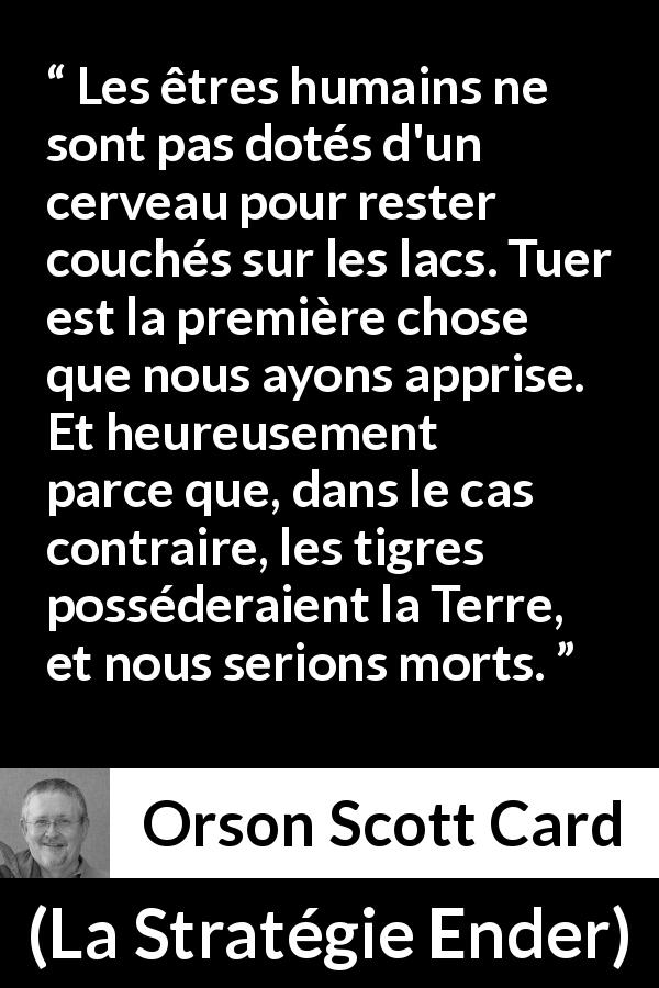 Citation d'Orson Scott Card sur tuer tirée de La Stratégie Ender - Les êtres humains ne sont pas dotés d'un cerveau pour rester couchés sur les lacs. Tuer est la première chose que nous ayons apprise. Et heureusement parce que, dans le cas contraire, les tigres posséderaient la Terre, et nous serions morts.