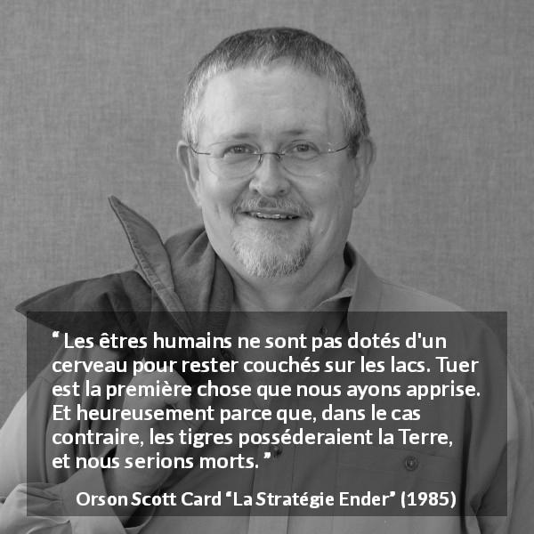 Citation d'Orson Scott Card sur tuer tirée de La Stratégie Ender - Les êtres humains ne sont pas dotés d'un cerveau pour rester couchés sur les lacs. Tuer est la première chose que nous ayons apprise. Et heureusement parce que, dans le cas contraire, les tigres posséderaient la Terre, et nous serions morts.