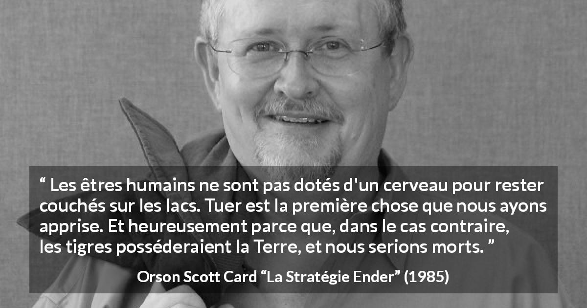 Citation d'Orson Scott Card sur tuer tirée de La Stratégie Ender - Les êtres humains ne sont pas dotés d'un cerveau pour rester couchés sur les lacs. Tuer est la première chose que nous ayons apprise. Et heureusement parce que, dans le cas contraire, les tigres posséderaient la Terre, et nous serions morts.