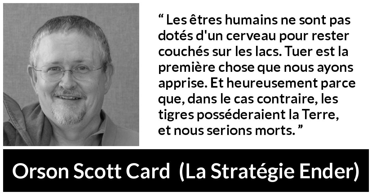 Citation d'Orson Scott Card sur tuer tirée de La Stratégie Ender - Les êtres humains ne sont pas dotés d'un cerveau pour rester couchés sur les lacs. Tuer est la première chose que nous ayons apprise. Et heureusement parce que, dans le cas contraire, les tigres posséderaient la Terre, et nous serions morts.