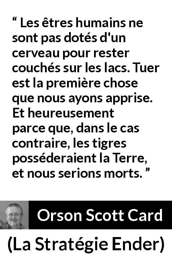 Citation d'Orson Scott Card sur tuer tirée de La Stratégie Ender - Les êtres humains ne sont pas dotés d'un cerveau pour rester couchés sur les lacs. Tuer est la première chose que nous ayons apprise. Et heureusement parce que, dans le cas contraire, les tigres posséderaient la Terre, et nous serions morts.