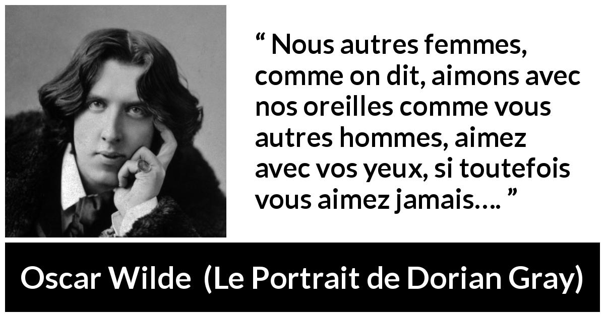 Citation d'Oscar Wilde sur l'amour tirée du Portrait de Dorian Gray - Nous autres femmes, comme on dit, aimons avec nos oreilles comme vous autres hommes, aimez avec vos yeux, si toutefois vous aimez jamais….