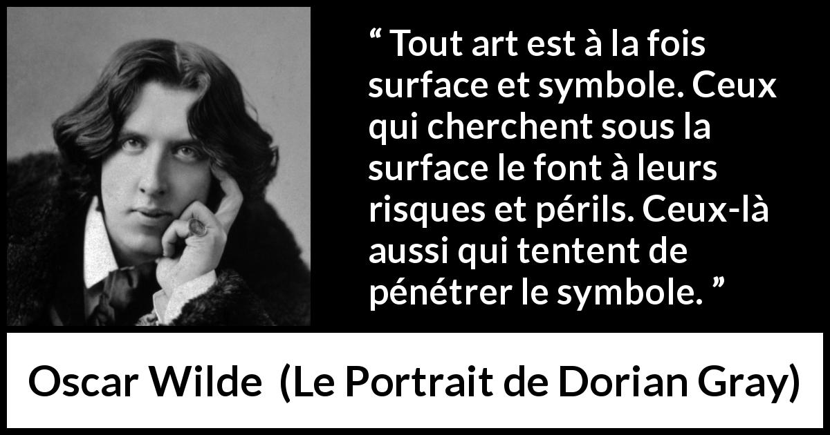 Citation d'Oscar Wilde sur l'art tirée du Portrait de Dorian Gray - Tout art est à la fois surface et symbole. Ceux qui cherchent sous la surface le font à leurs risques et périls. Ceux-là aussi qui tentent de pénétrer le symbole.