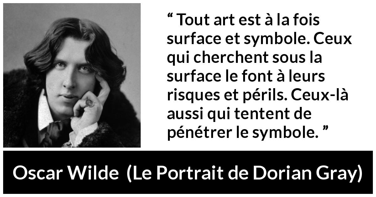 Citation d'Oscar Wilde sur l'art tirée du Portrait de Dorian Gray - Tout art est à la fois surface et symbole. Ceux qui cherchent sous la surface le font à leurs risques et périls. Ceux-là aussi qui tentent de pénétrer le symbole.