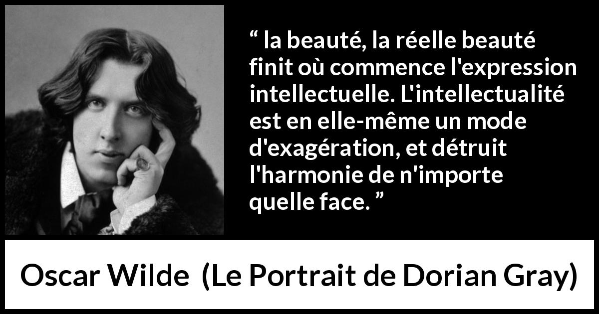 Citation d'Oscar Wilde sur la beauté tirée du Portrait de Dorian Gray - la beauté, la réelle beauté finit où commence l'expression intellectuelle. L'intellectualité est en elle-même un mode d'exagération, et détruit l'harmonie de n'importe quelle face.