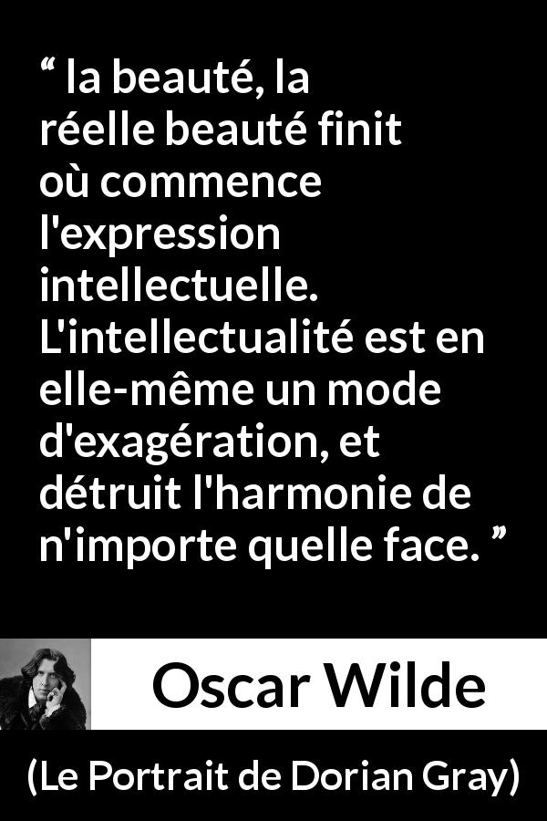 Citation d'Oscar Wilde sur la beauté tirée du Portrait de Dorian Gray - la beauté, la réelle beauté finit où commence l'expression intellectuelle. L'intellectualité est en elle-même un mode d'exagération, et détruit l'harmonie de n'importe quelle face.