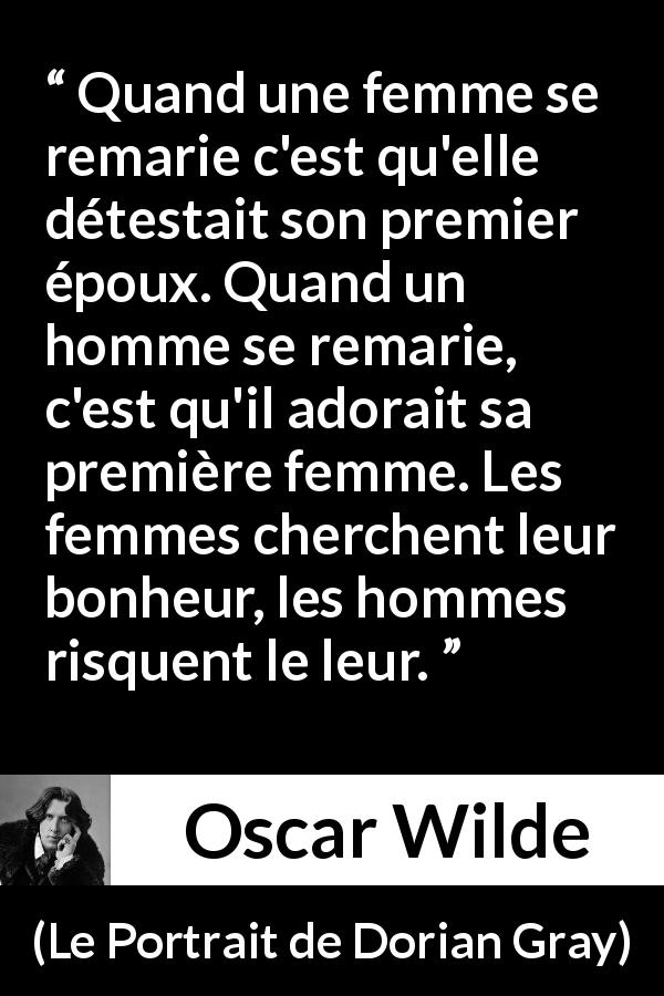 Citation d'Oscar Wilde sur le bonheur tirée du Portrait de Dorian Gray - Quand une femme se remarie c'est qu'elle détestait son premier époux. Quand un homme se remarie, c'est qu'il adorait sa première femme. Les femmes cherchent leur bonheur, les hommes risquent le leur.