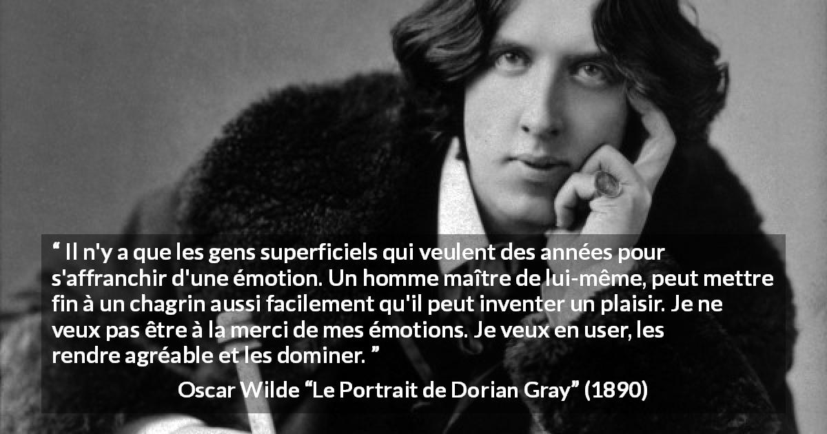 Citation d'Oscar Wilde sur le chagrin tirée du Portrait de Dorian Gray - Il n'y a que les gens superficiels qui veulent des années pour s'affranchir d'une émotion. Un homme maître de lui-même, peut mettre fin à un chagrin aussi facilement qu'il peut inventer un plaisir. Je ne veux pas être à la merci de mes émotions. Je veux en user, les rendre agréable et les dominer.