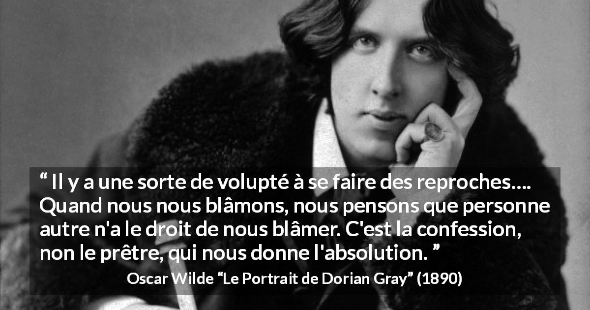 Citation d'Oscar Wilde sur la confession tirée du Portrait de Dorian Gray - Il y a une sorte de volupté à se faire des reproches…. Quand nous nous blâmons, nous pensons que personne autre n'a le droit de nous blâmer. C'est la confession, non le prêtre, qui nous donne l'absolution.