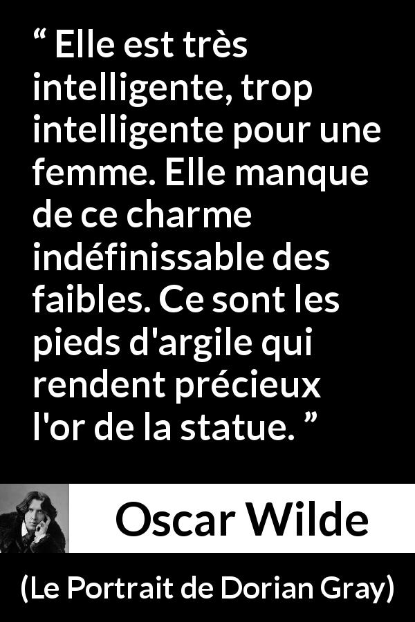 Citation d'Oscar Wilde sur les femmes tirée du Portrait de Dorian Gray - Elle est très intelligente, trop intelligente pour une femme. Elle manque de ce charme indéfinissable des faibles. Ce sont les pieds d'argile qui rendent précieux l'or de la statue.