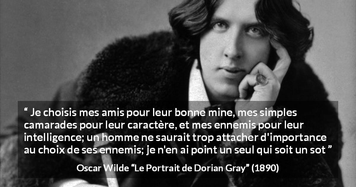 Citation d'Oscar Wilde sur l'intelligence tirée du Portrait de Dorian Gray - Je choisis mes amis pour leur bonne mine, mes simples camarades pour leur caractère, et mes ennemis pour leur intelligence; un homme ne saurait trop attacher d'importance au choix de ses ennemis; je n'en ai point un seul qui soit un sot