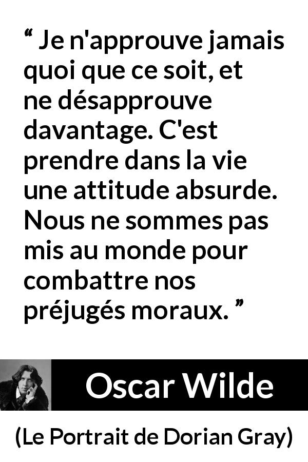 Citation d'Oscar Wilde sur la morale tirée du Portrait de Dorian Gray - Je n'approuve jamais quoi que ce soit, et ne désapprouve davantage. C'est prendre dans la vie une attitude absurde. Nous ne sommes pas mis au monde pour combattre nos préjugés moraux.