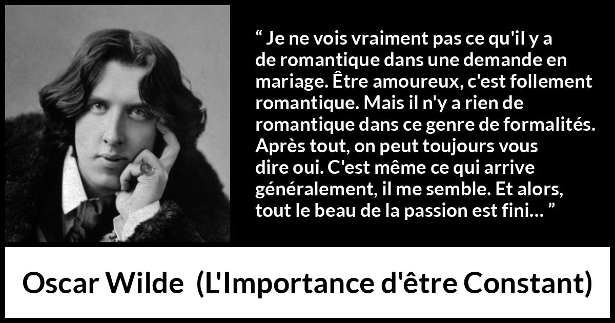 Citation d'Oscar Wilde sur la passion tirée de L'Importance d'être Constant - Je ne vois vraiment pas ce qu'il y a de romantique dans une demande en mariage. Être amoureux, c'est follement romantique. Mais il n'y a rien de romantique dans ce genre de formalités. Après tout, on peut toujours vous dire oui. C'est même ce qui arrive généralement, il me semble. Et alors, tout le beau de la passion est fini…