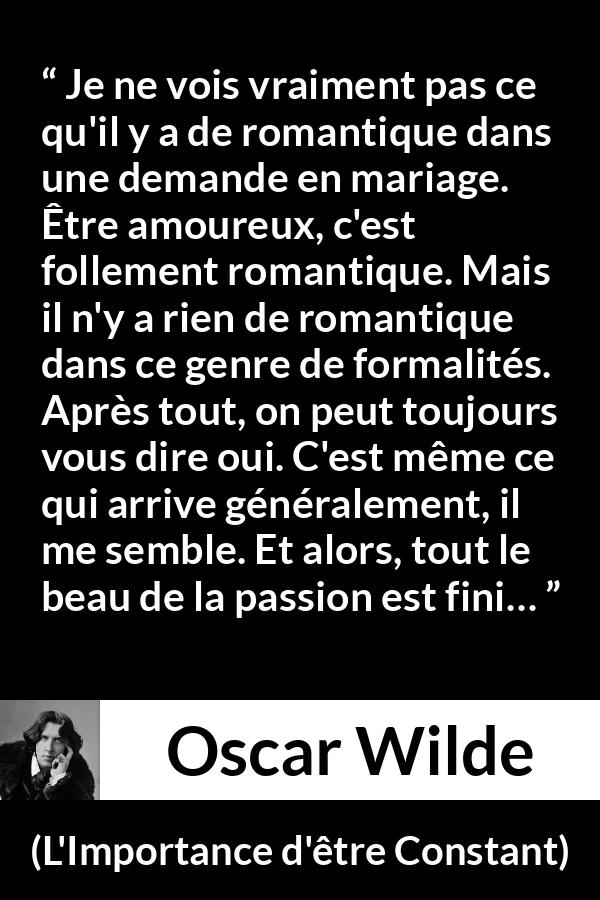Citation d'Oscar Wilde sur la passion tirée de L'Importance d'être Constant - Je ne vois vraiment pas ce qu'il y a de romantique dans une demande en mariage. Être amoureux, c'est follement romantique. Mais il n'y a rien de romantique dans ce genre de formalités. Après tout, on peut toujours vous dire oui. C'est même ce qui arrive généralement, il me semble. Et alors, tout le beau de la passion est fini…