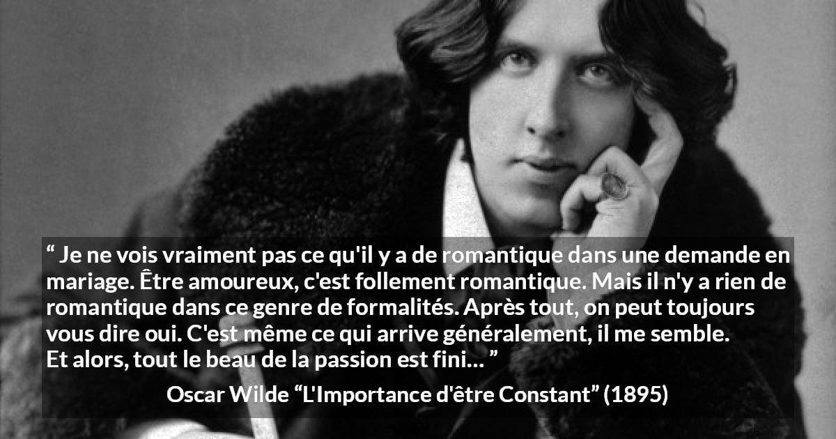 Citation d'Oscar Wilde sur la passion tirée de L'Importance d'être Constant - Je ne vois vraiment pas ce qu'il y a de romantique dans une demande en mariage. Être amoureux, c'est follement romantique. Mais il n'y a rien de romantique dans ce genre de formalités. Après tout, on peut toujours vous dire oui. C'est même ce qui arrive généralement, il me semble. Et alors, tout le beau de la passion est fini…