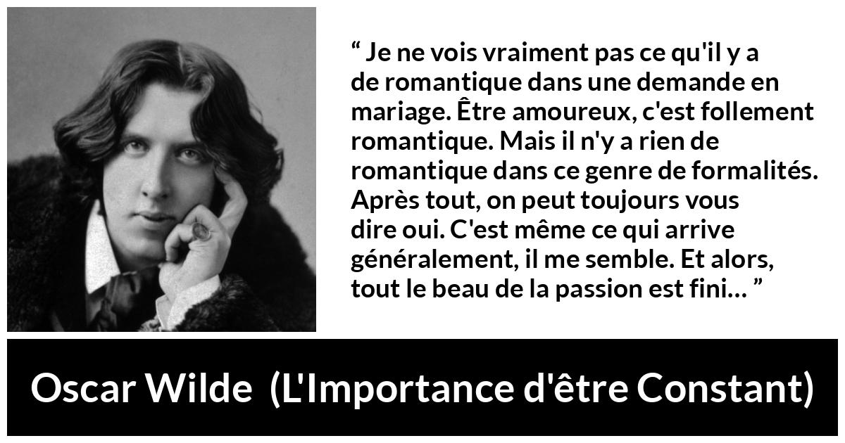 Citation d'Oscar Wilde sur la passion tirée de L'Importance d'être Constant - Je ne vois vraiment pas ce qu'il y a de romantique dans une demande en mariage. Être amoureux, c'est follement romantique. Mais il n'y a rien de romantique dans ce genre de formalités. Après tout, on peut toujours vous dire oui. C'est même ce qui arrive généralement, il me semble. Et alors, tout le beau de la passion est fini…