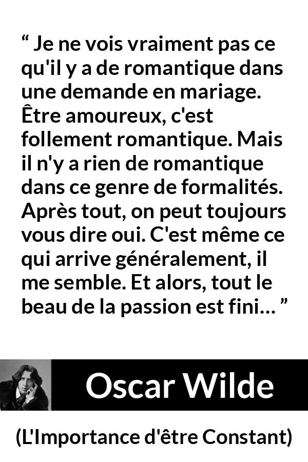 Citation d'Oscar Wilde sur la passion tirée de L'Importance d'être Constant - Je ne vois vraiment pas ce qu'il y a de romantique dans une demande en mariage. Être amoureux, c'est follement romantique. Mais il n'y a rien de romantique dans ce genre de formalités. Après tout, on peut toujours vous dire oui. C'est même ce qui arrive généralement, il me semble. Et alors, tout le beau de la passion est fini…