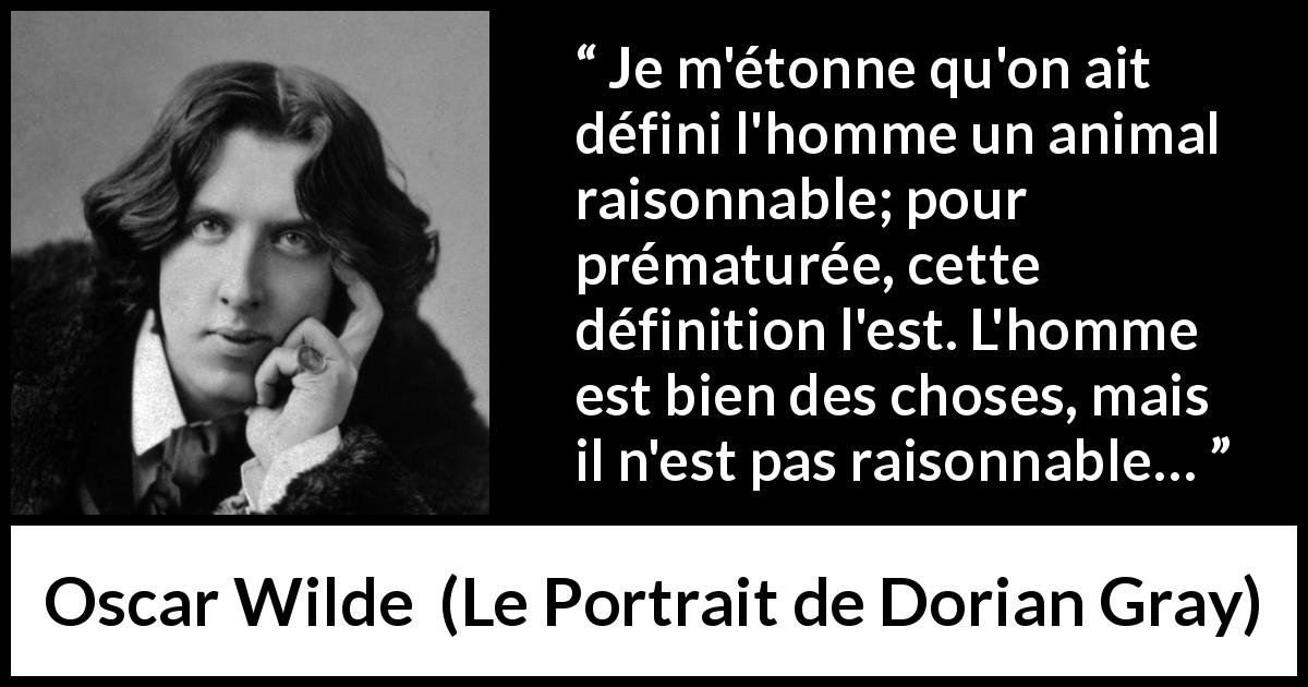 Citation d'Oscar Wilde sur la raison tirée du Portrait de Dorian Gray - Je m'étonne qu'on ait défini l'homme un animal raisonnable; pour prématurée, cette définition l'est. L'homme est bien des choses, mais il n'est pas raisonnable…