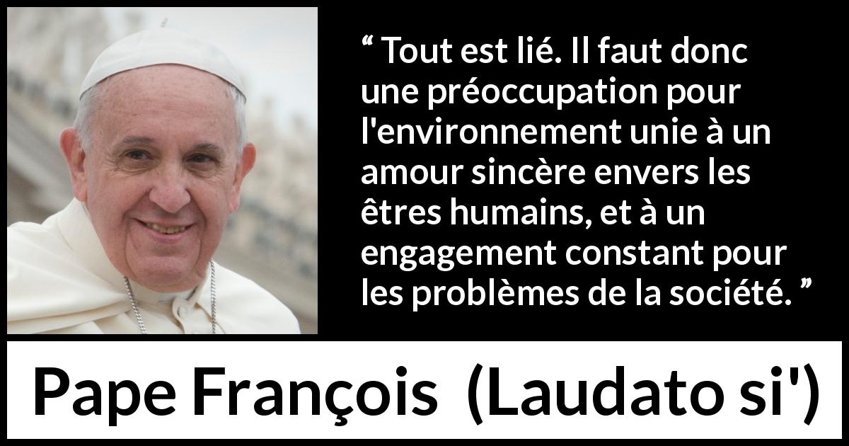 Citation de Pape François sur l'engagement tirée de Laudato si' - Tout est lié. Il faut donc une préoccupation pour l'environnement unie à un amour sincère envers les êtres humains, et à un engagement constant pour les problèmes de la société.