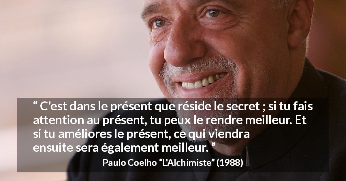Citation de Paulo Coelho sur l'attention tirée de L'Alchimiste - C'est dans le présent que réside le secret ; si tu fais attention au présent, tu peux le rendre meilleur. Et si tu améliores le présent, ce qui viendra ensuite sera également meilleur.