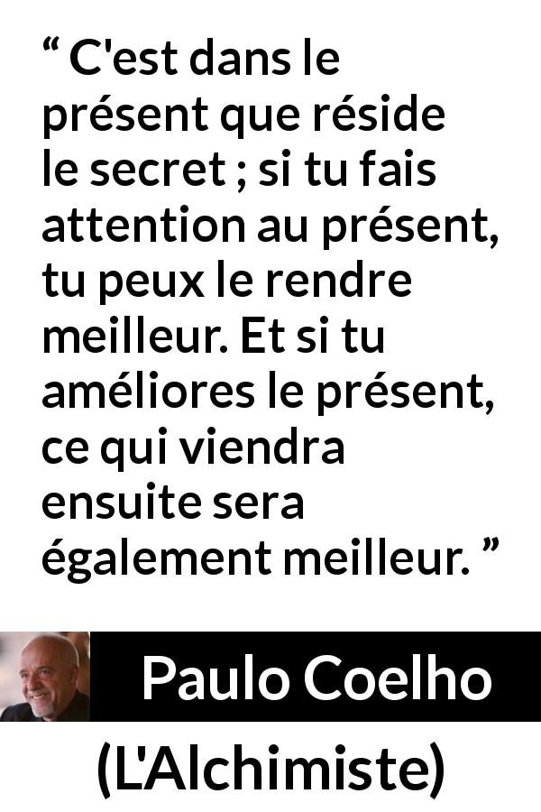 Citation de Paulo Coelho sur l'attention tirée de L'Alchimiste - C'est dans le présent que réside le secret ; si tu fais attention au présent, tu peux le rendre meilleur. Et si tu améliores le présent, ce qui viendra ensuite sera également meilleur.