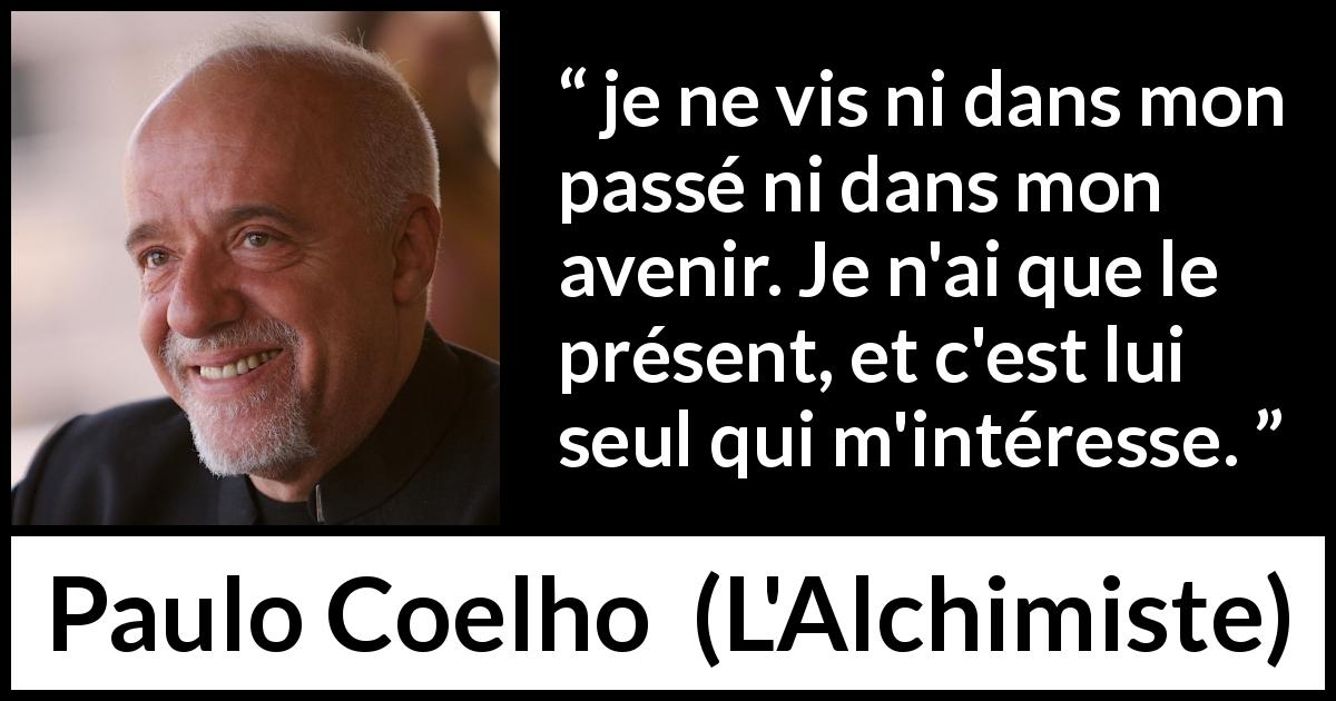 Citation de Paulo Coelho sur l'avenir tirée de L'Alchimiste - je ne vis ni dans mon passé ni dans mon avenir. Je n'ai que le présent, et c'est lui seul qui m'intéresse.