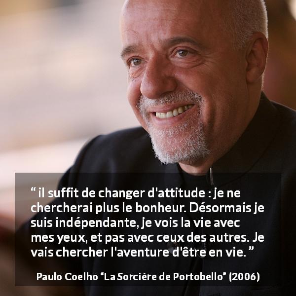 Citation de Paulo Coelho sur le bonheur tirée de La Sorcière de Portobello - il suffit de changer d'attitude : je ne chercherai plus le bonheur. Désormais je suis indépendante, je vois la vie avec mes yeux, et pas avec ceux des autres. Je vais chercher l'aventure d'être en vie.