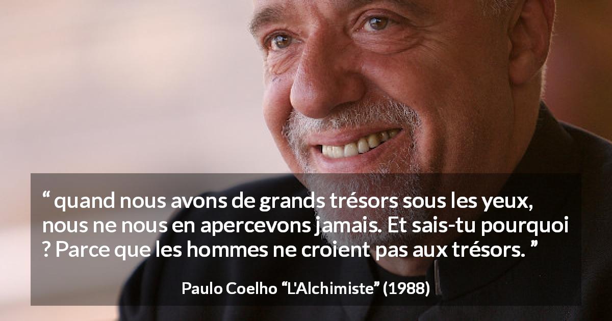 Citation de Paulo Coelho sur la croyance tirée de L'Alchimiste - quand nous avons de grands trésors sous les yeux, nous ne nous en apercevons jamais. Et sais-tu pourquoi ? Parce que les hommes ne croient pas aux trésors.
