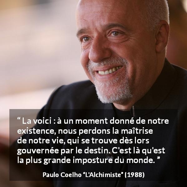 Citation de Paulo Coelho sur le destin tirée de L'Alchimiste - La voici : à un moment donné de notre existence, nous perdons la maîtrise de notre vie, qui se trouve dès lors gouvernée par le destin. C'est là qu'est la plus grande imposture du monde.