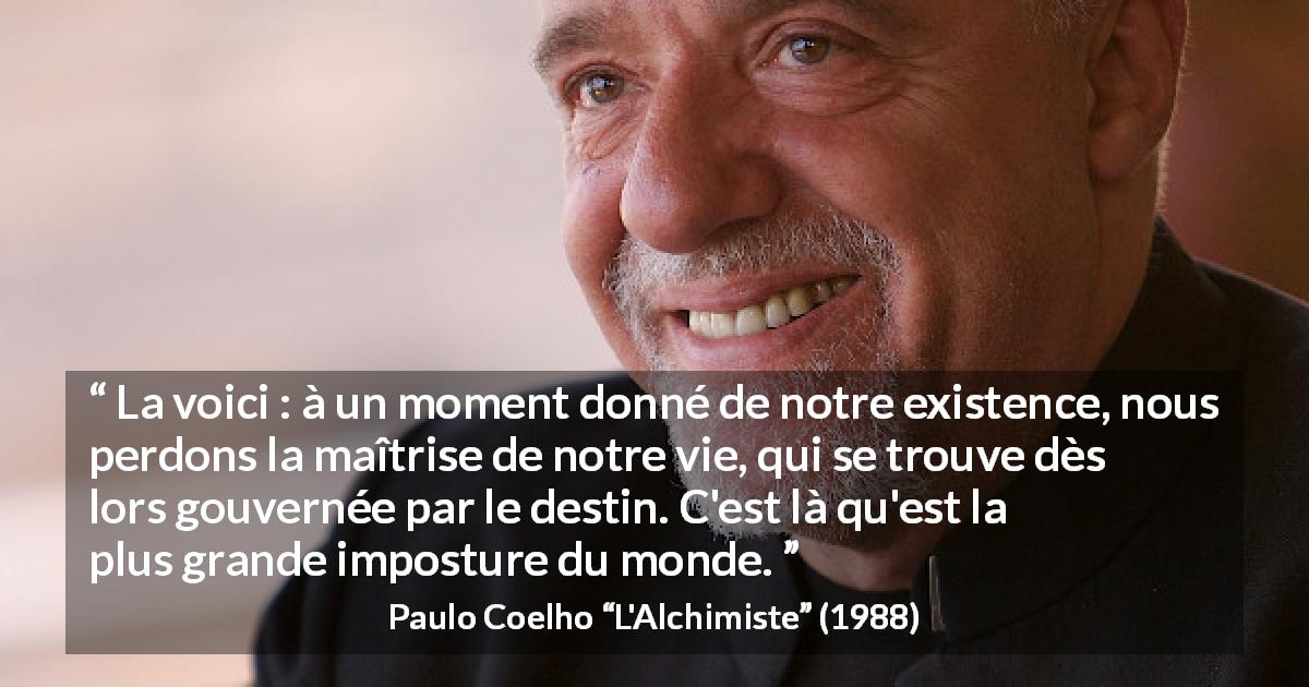 Citation de Paulo Coelho sur le destin tirée de L'Alchimiste - La voici : à un moment donné de notre existence, nous perdons la maîtrise de notre vie, qui se trouve dès lors gouvernée par le destin. C'est là qu'est la plus grande imposture du monde.