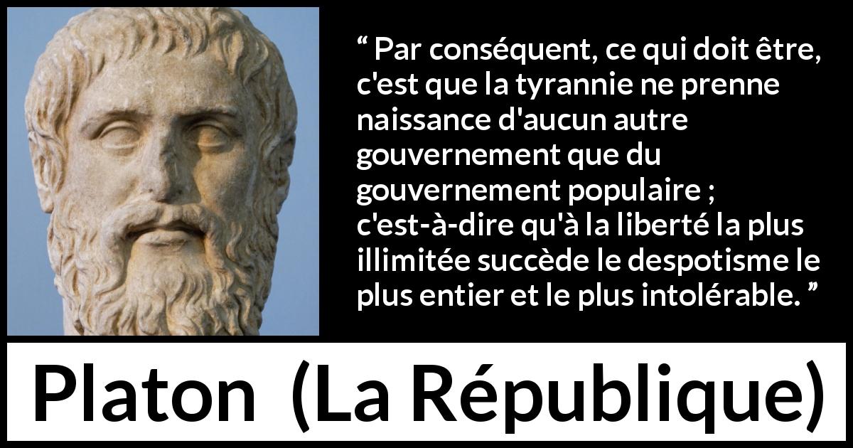 Citation de Platon sur la liberté tirée de La République - Par conséquent, ce qui doit être, c'est que la tyrannie ne prenne naissance d'aucun autre gouvernement que du gouvernement populaire ; c'est-à-dire qu'à la liberté la plus illimitée succède le despotisme le plus entier et le plus intolérable.