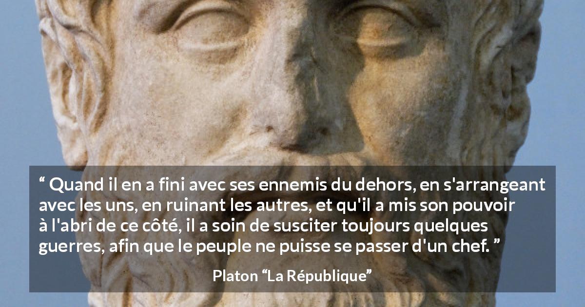 Citation de Platon sur le pouvoir tirée de La République - Quand il en a fini avec ses ennemis du dehors, en s'arrangeant avec les uns, en ruinant les autres, et qu'il a mis son pouvoir à l'abri de ce côté, il a soin de susciter toujours quelques guerres, afin que le peuple ne puisse se passer d'un chef.