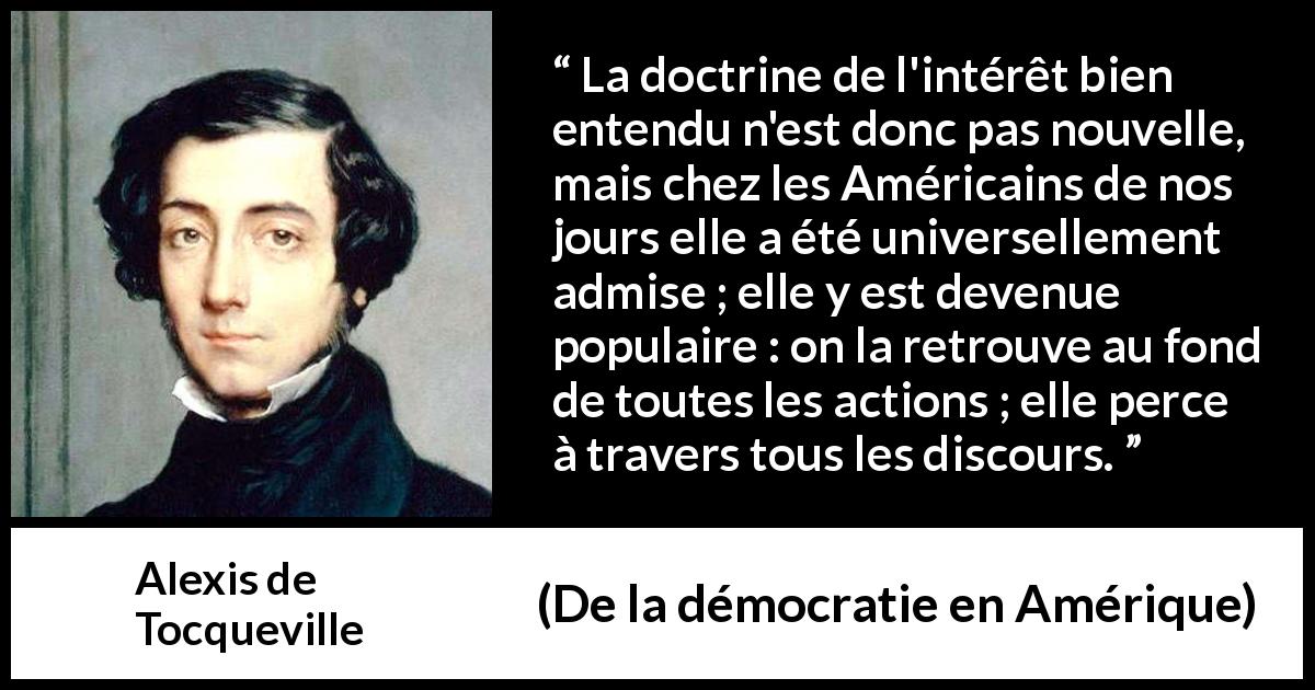 Citation d'Alexis de Tocqueville sur l'Amérique tirée de De la démocratie en Amérique - La doctrine de l'intérêt bien entendu n'est donc pas nouvelle, mais chez les Américains de nos jours elle a été universellement admise ; elle y est devenue populaire : on la retrouve au fond de toutes les actions ; elle perce à travers tous les discours.