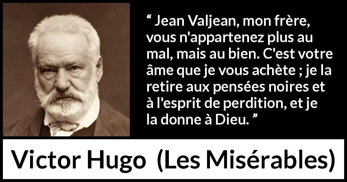 Citation de Victor Hugo sur le mal tirée des Misérables - Jean Valjean, mon frère, vous n'appartenez plus au mal, mais au bien. C'est votre âme que je vous achète ; je la retire aux pensées noires et à l'esprit de perdition, et je la donne à Dieu.