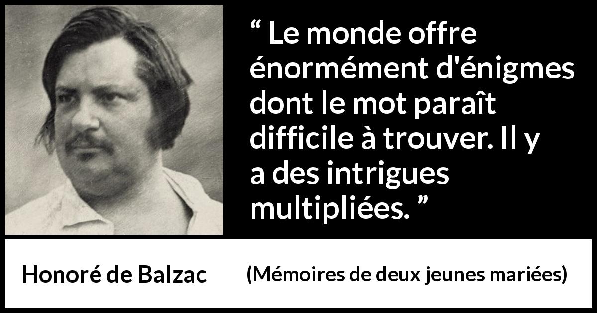 Citation de Honoré de Balzac sur les intrigues tirée de Mémoires de deux jeunes mariées - Le monde offre énormément d'énigmes dont le mot paraît difficile à trouver. Il y a des intrigues multipliées.