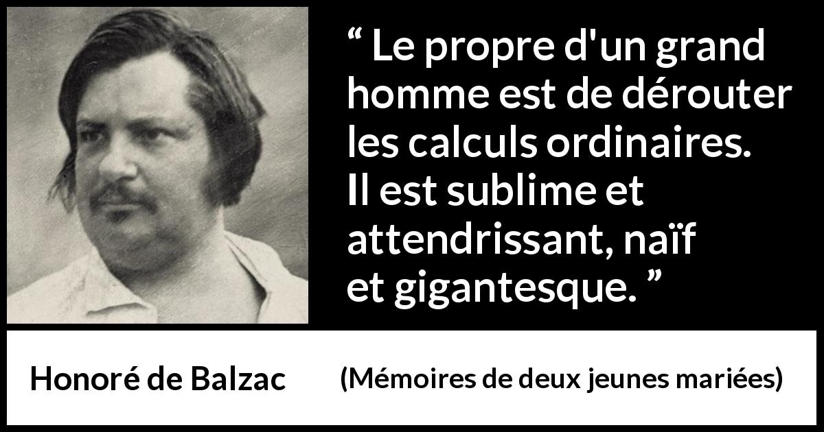 Citation de Honoré de Balzac sur la grandeur tirée de Mémoires de deux jeunes mariées - Le propre d'un grand homme est de dérouter les calculs ordinaires. Il est sublime et attendrissant, naïf et gigantesque.