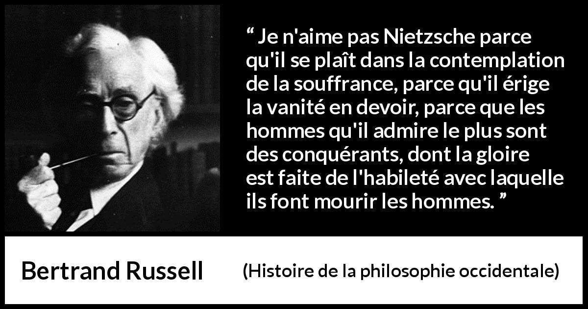 Citation de Bertrand Russell sur la souffrance tirée de Histoire de la philosophie occidentale - Je n'aime pas Nietzsche parce qu'il se plaît dans la contemplation de la souffrance, parce qu'il érige la vanité en devoir, parce que les hommes qu'il admire le plus sont des conquérants, dont la gloire est faite de l'habileté avec laquelle ils font mourir les hommes.