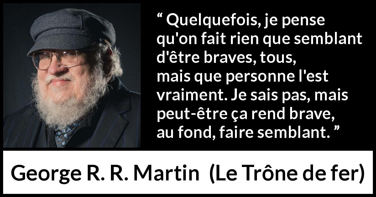 Citation de George R. R. Martin sur le courage tirée du Trône de fer - Quelquefois, je pense qu'on fait rien que semblant d'être braves, tous, mais que personne l'est vraiment. Je sais pas, mais peut-être ça rend brave, au fond, faire semblant.