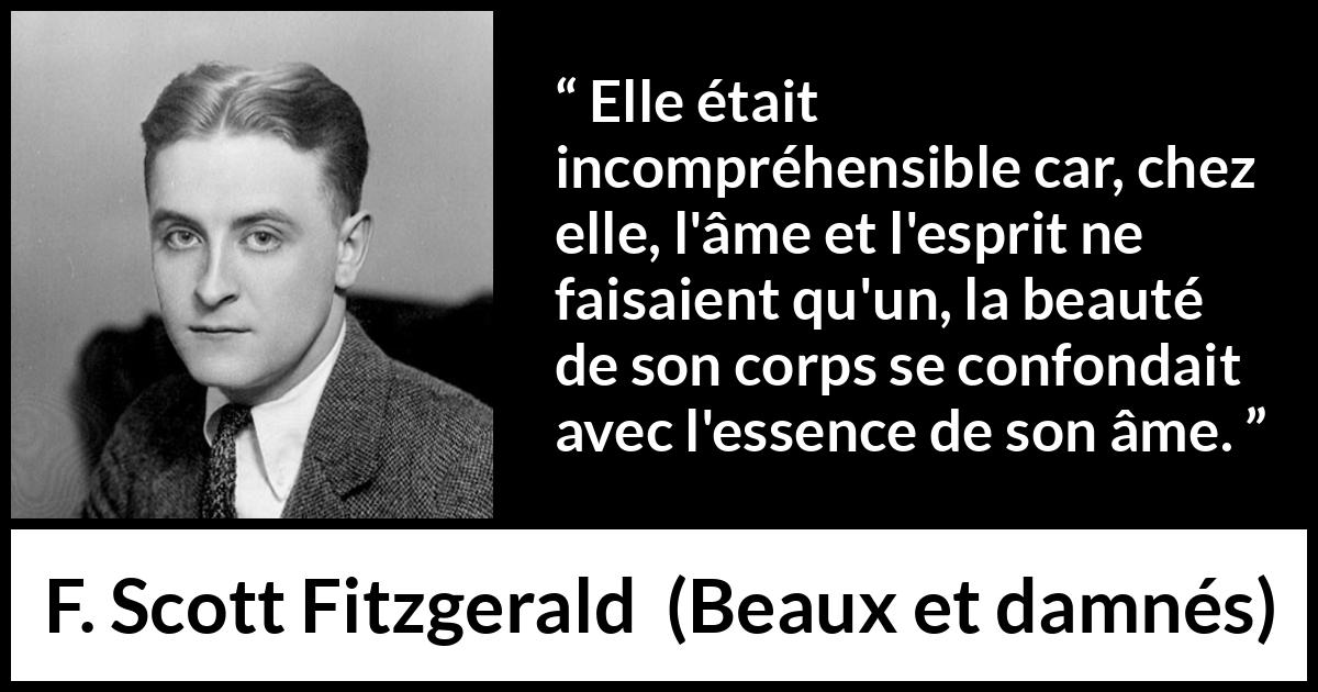 Citation de F. Scott Fitzgerald sur la beauté tirée de Beaux et damnés - Elle était incompréhensible car, chez elle, l'âme et l'esprit ne faisaient qu'un, la beauté de son corps se confondait avec l'essence de son âme.