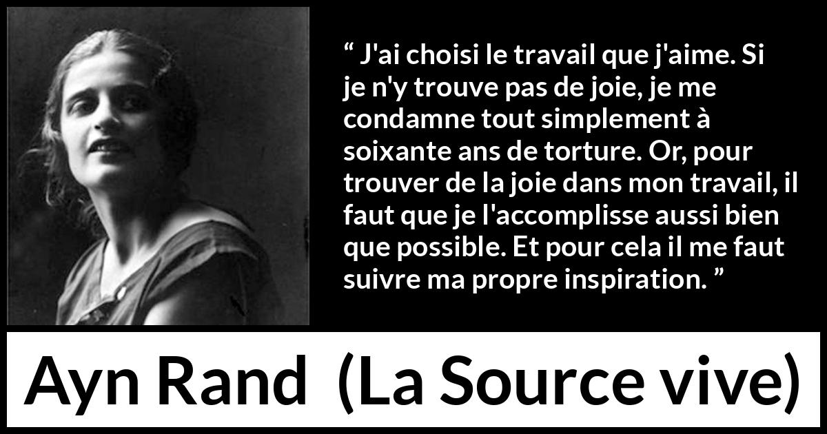 Citation d'Ayn Rand sur la torture tirée de La Source vive - J'ai choisi le travail que j'aime. Si je n'y trouve pas de joie, je me condamne tout simplement à soixante ans de torture. Or, pour trouver de la joie dans mon travail, il faut que je l'accomplisse aussi bien que possible. Et pour cela il me faut suivre ma propre inspiration.
