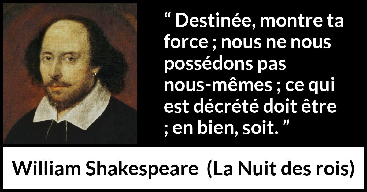 Citation de William Shakespeare sur le destin tirée de La Nuit des rois - Destinée, montre ta force ; nous ne nous possédons pas nous-mêmes ; ce qui est décrété doit être ; en bien, soit.