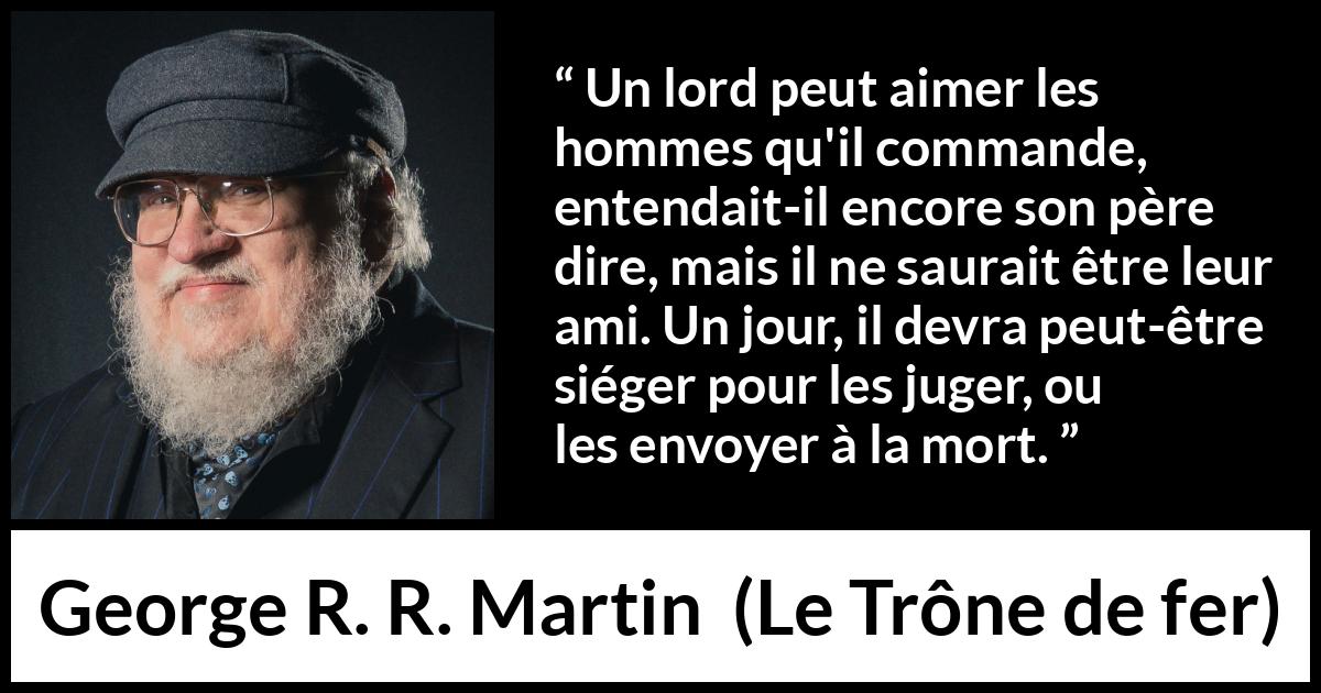Citation de George R. R. Martin sur le jugement tirée du Trône de fer - Un lord peut aimer les hommes qu'il commande, entendait-il encore son père dire, mais il ne saurait être leur ami. Un jour, il devra peut-être siéger pour les juger, ou les envoyer à la mort.
